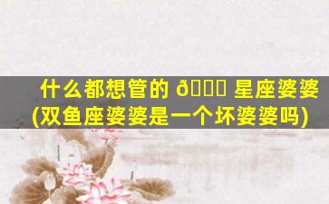 什么都想管的 🐞 星座婆婆(双鱼座婆婆是一个坏婆婆吗)